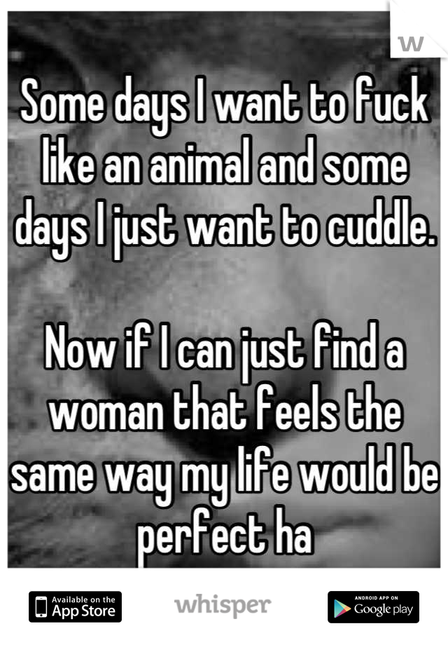 Some days I want to fuck like an animal and some days I just want to cuddle.

Now if I can just find a woman that feels the same way my life would be perfect ha