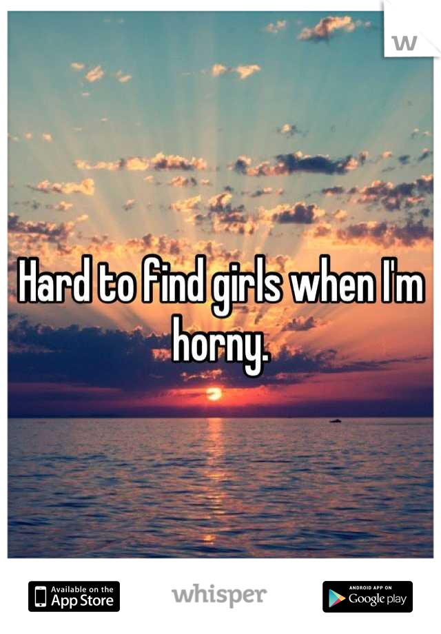 Hard to find girls when I'm horny.