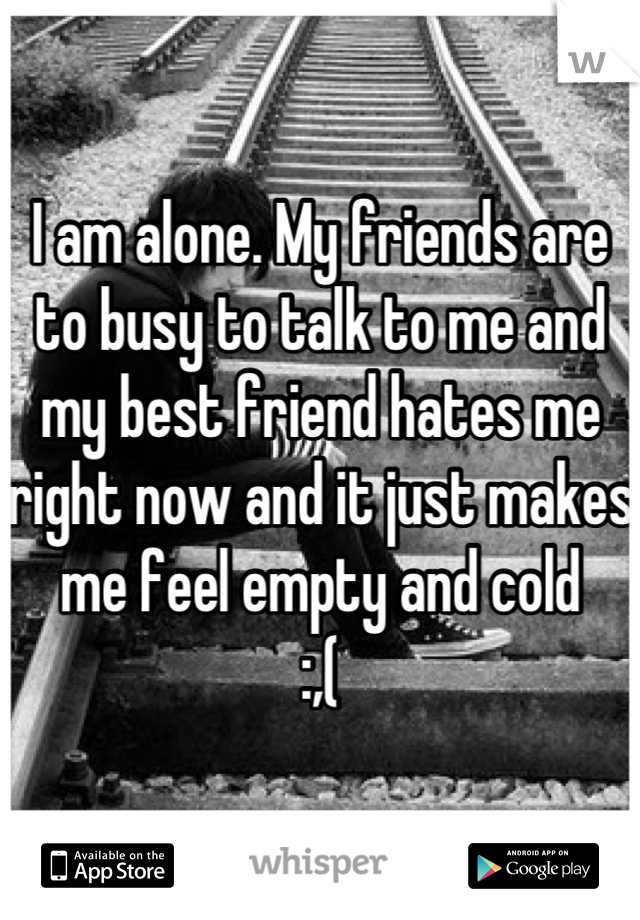 I am alone. My friends are to busy to talk to me and my best friend hates me right now and it just makes me feel empty and cold
:,(
