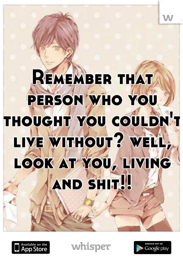 Remember that person who you thought you couldn't live without? well, look at you, living and shit!!