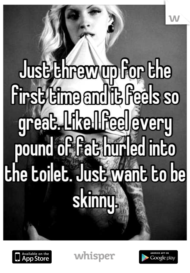 Just threw up for the first time and it feels so great. Like I feel every pound of fat hurled into the toilet. Just want to be skinny.