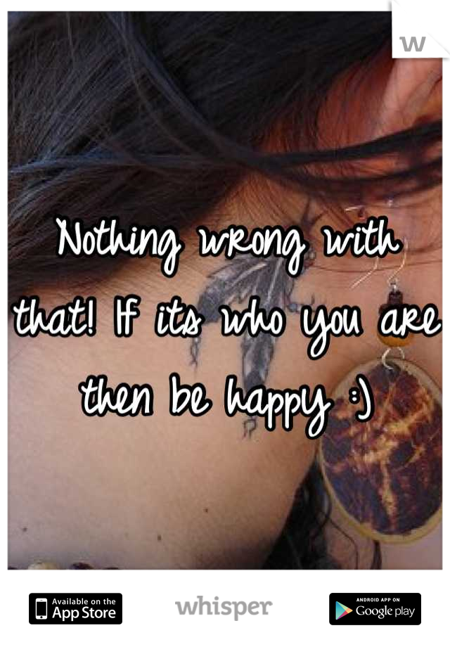 Nothing wrong with that! If its who you are then be happy :)