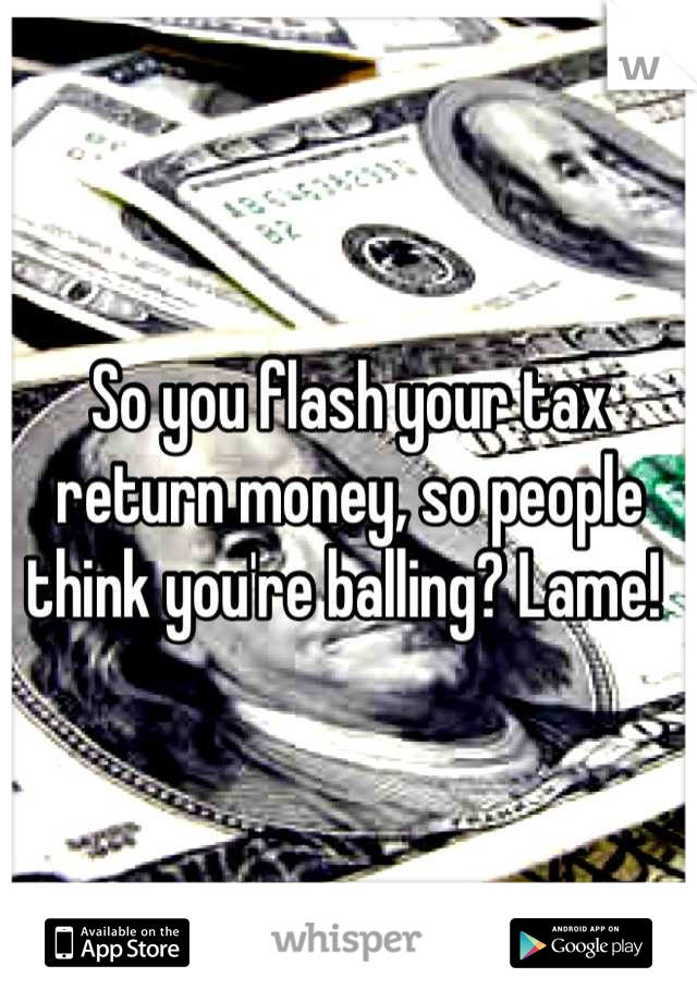 So you flash your tax return money, so people think you're balling? Lame! 