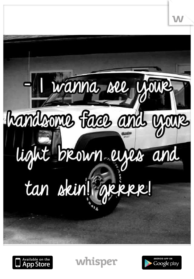 - I wanna see your handsome face and your light brown eyes and tan skin! grrrr!  