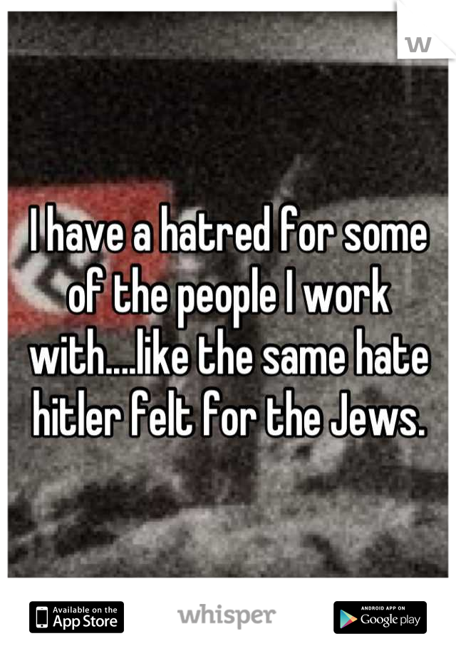 I have a hatred for some of the people I work with....like the same hate hitler felt for the Jews.