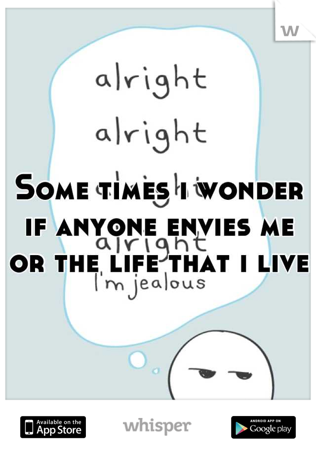 Some times i wonder if anyone envies me or the life that i live