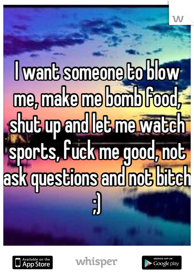 I want someone to blow me, make me bomb food, shut up and let me watch sports, fuck me good, not ask questions and not bitch ;)