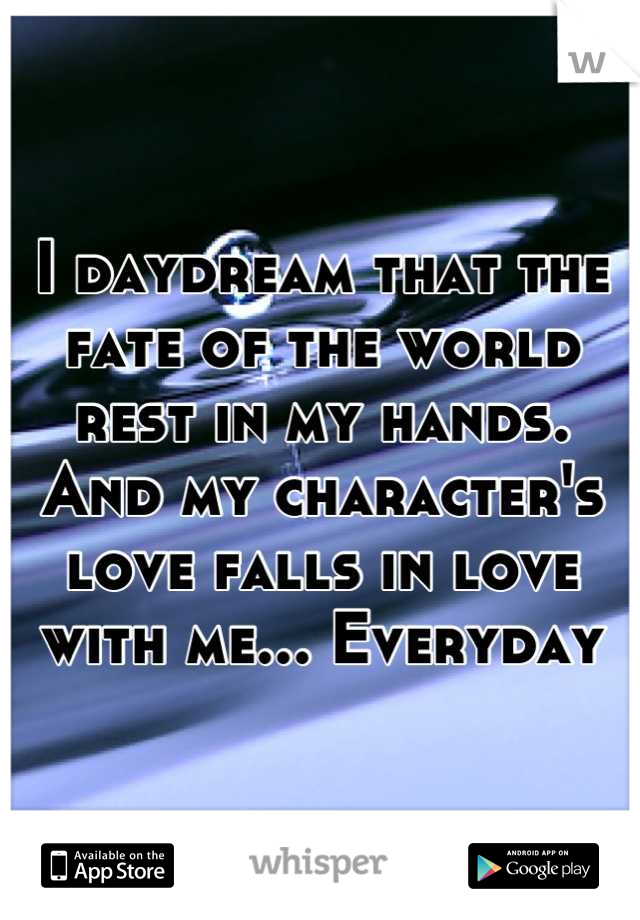 I daydream that the fate of the world rest in my hands. And my character's love falls in love with me... Everyday