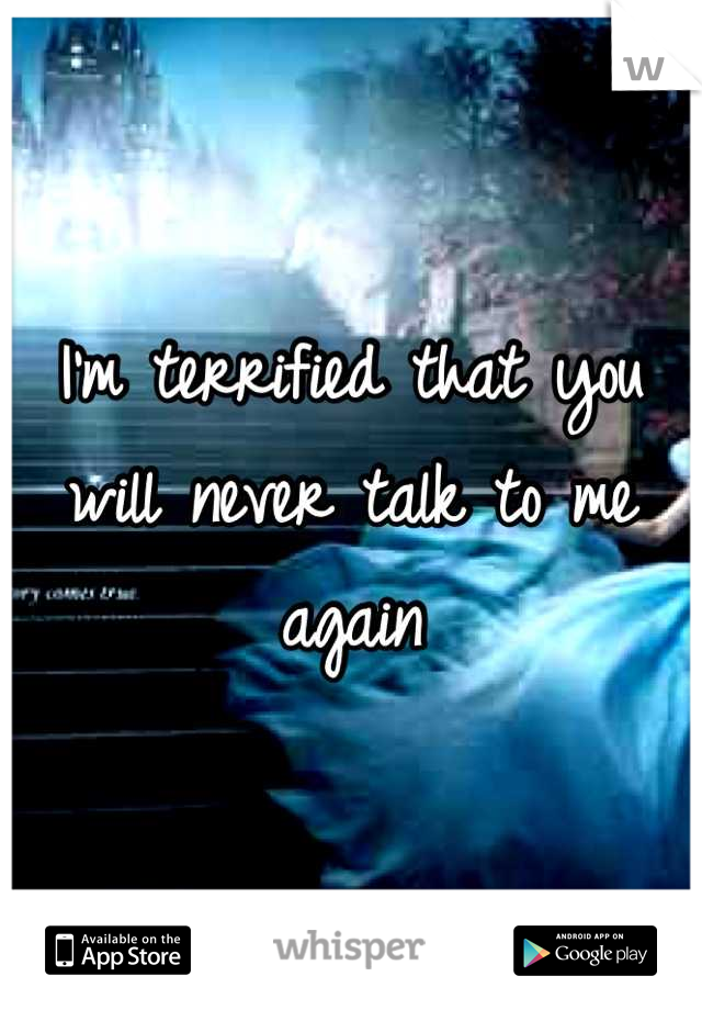 I'm terrified that you will never talk to me again