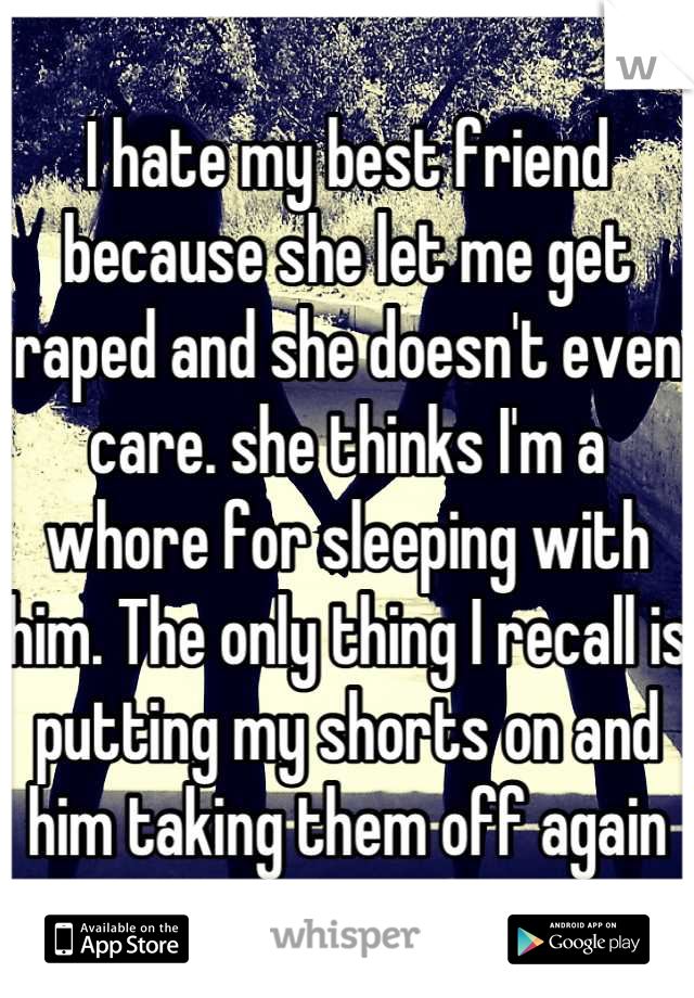 I hate my best friend because she let me get raped and she doesn't even care. she thinks I'm a whore for sleeping with him. The only thing I recall is putting my shorts on and him taking them off again