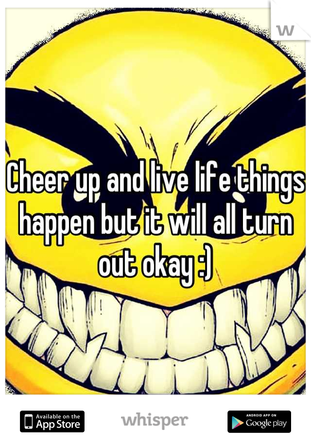 Cheer up and live life things happen but it will all turn out okay :)