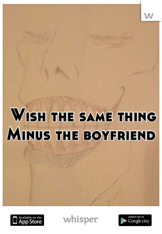 Wish the same thing
Minus the boyfriend 