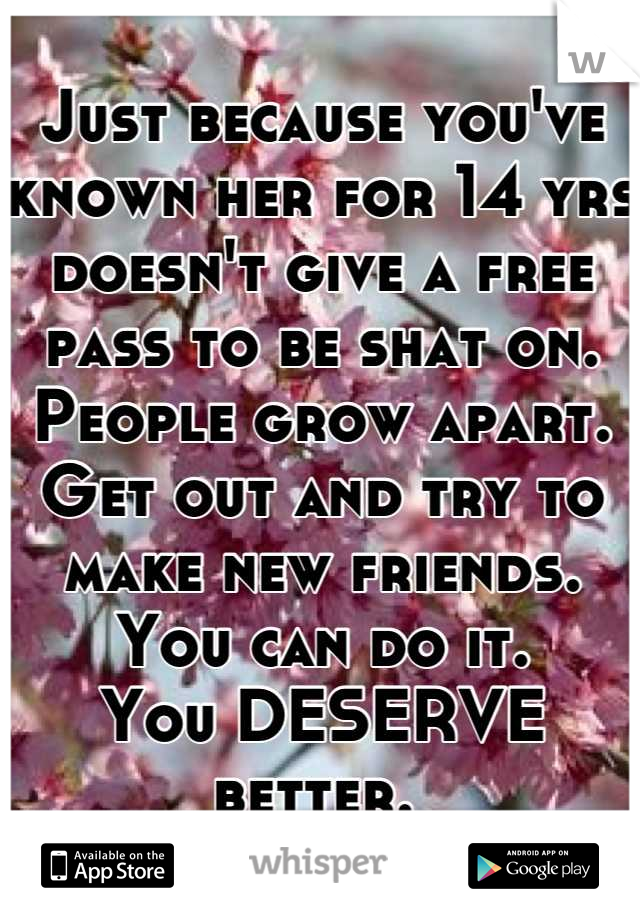 Just because you've known her for 14 yrs doesn't give a free pass to be shat on. 
People grow apart. 
Get out and try to make new friends.
You can do it. 
You DESERVE better. 