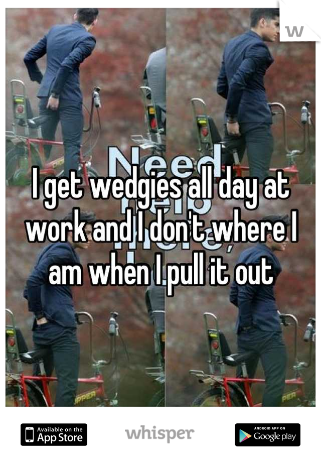 I get wedgies all day at work and I don't where I am when I pull it out