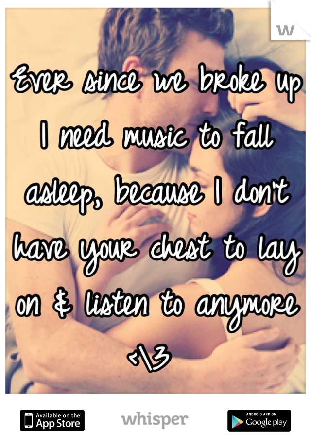 Ever since we broke up I need music to fall asleep, because I don't have your chest to lay on & listen to anymore <\3 
