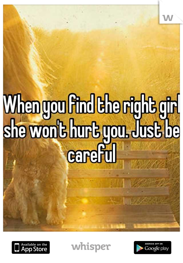 When you find the right girl she won't hurt you. Just be careful