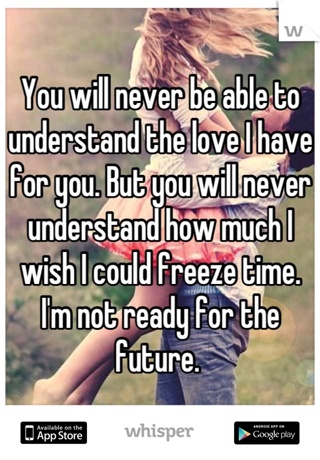 You will never be able to understand the love I have for you. But you will never understand how much I wish I could freeze time. I'm not ready for the future. 