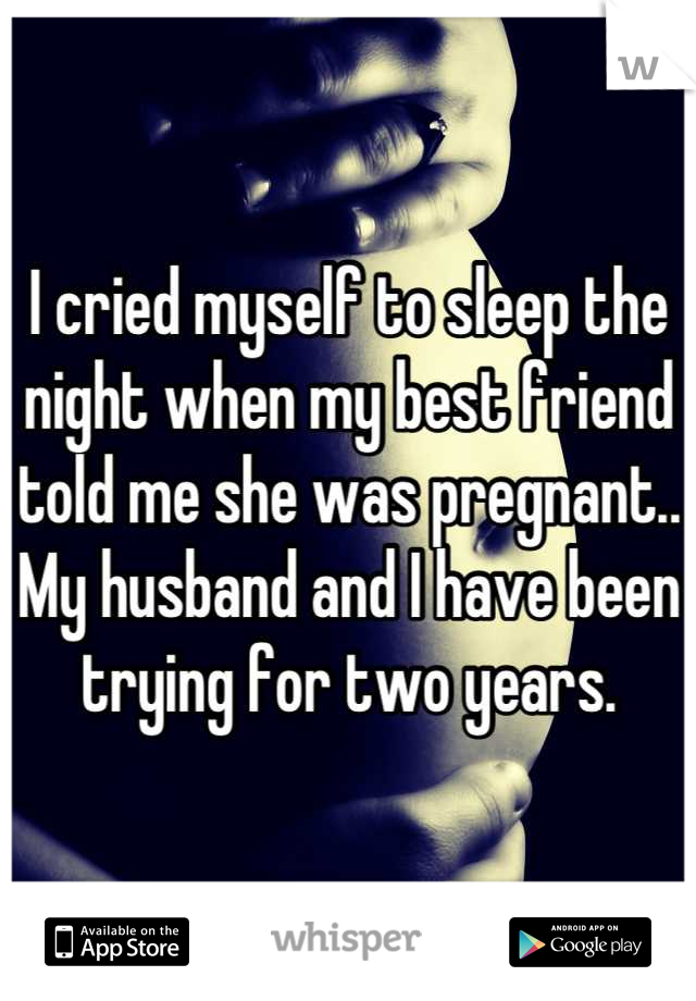 I cried myself to sleep the night when my best friend told me she was pregnant.. My husband and I have been trying for two years.