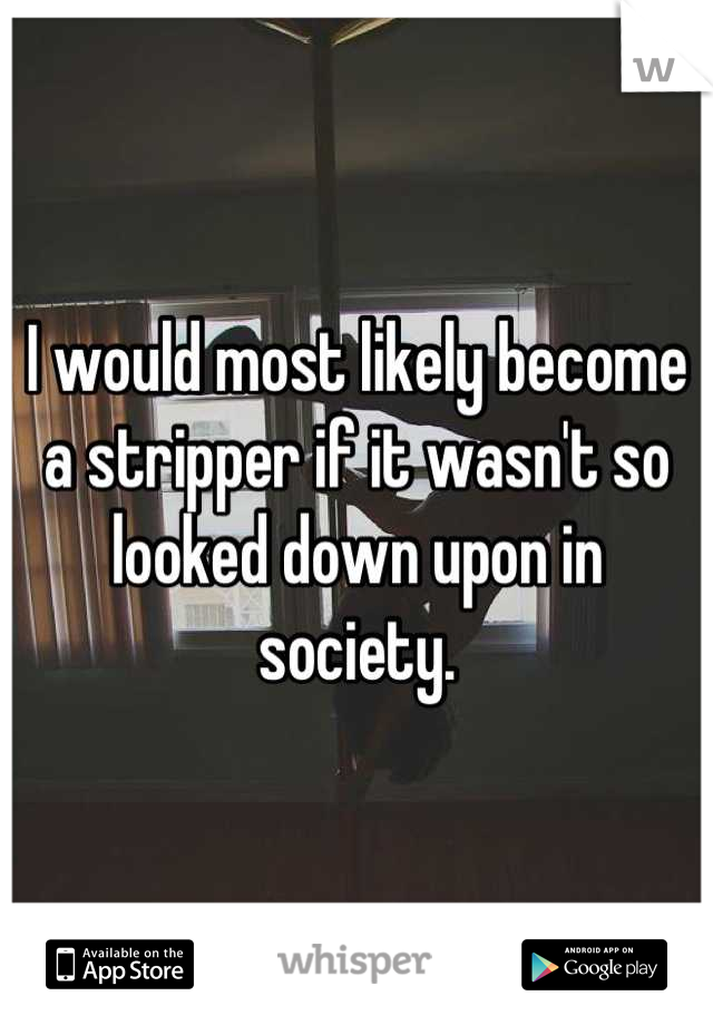 I would most likely become a stripper if it wasn't so looked down upon in society.