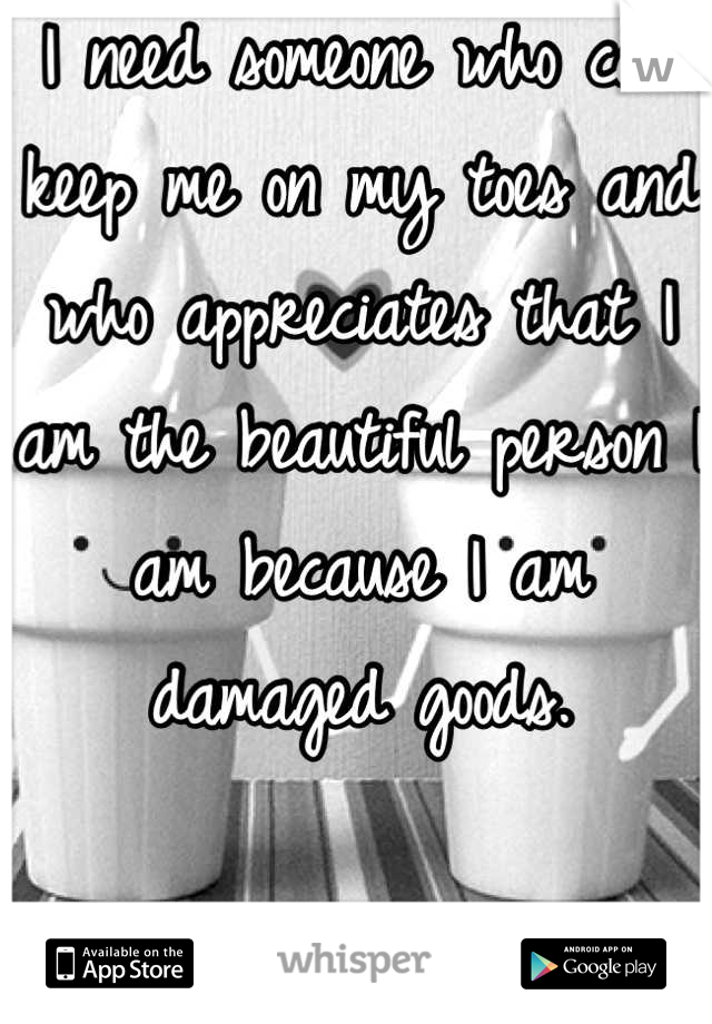 I need someone who can keep me on my toes and who appreciates that I am the beautiful person I am because I am damaged goods.