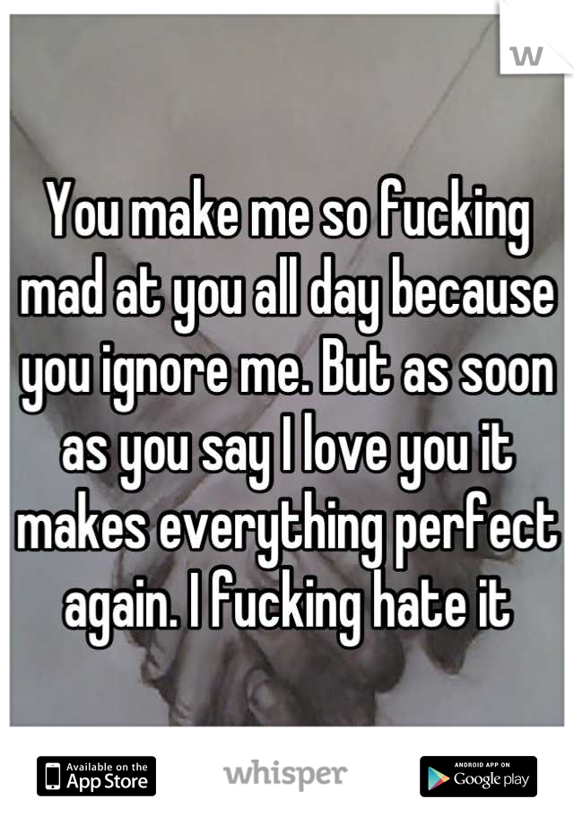 You make me so fucking mad at you all day because you ignore me. But as soon as you say I love you it makes everything perfect again. I fucking hate it