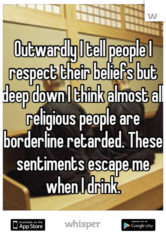 Outwardly I tell people I respect their beliefs but deep down I think almost all religious people are borderline retarded. These sentiments escape me when I drink.