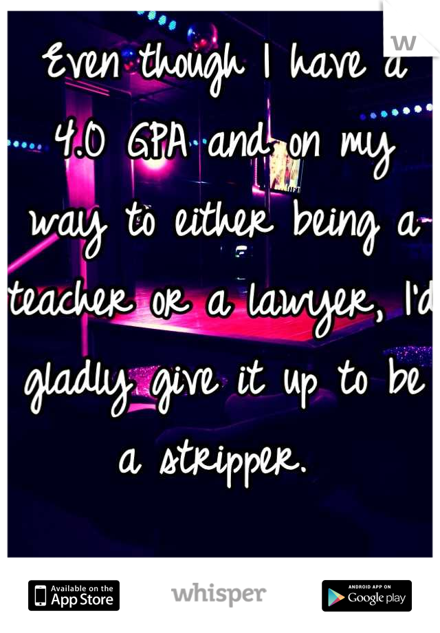 Even though I have a 4.0 GPA and on my way to either being a teacher or a lawyer, I'd gladly give it up to be a stripper. 