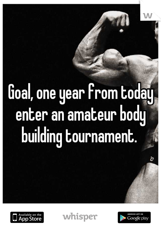 Goal, one year from today enter an amateur body building tournament. 