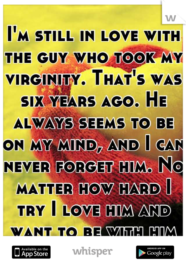 I'm still in love with the guy who took my virginity. That's was six years ago. He always seems to be on my mind, and I can never forget him. No matter how hard I try I love him and want to be with him