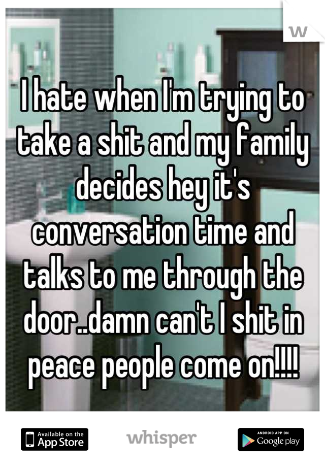 I hate when I'm trying to take a shit and my family decides hey it's conversation time and talks to me through the door..damn can't I shit in peace people come on!!!!