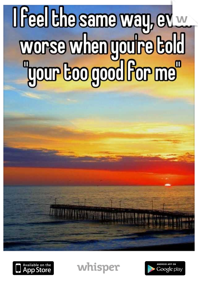 I feel the same way, even worse when you're told "your too good for me"