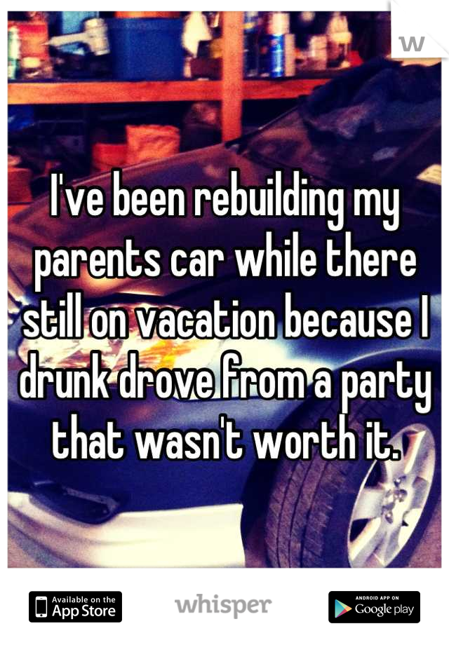 I've been rebuilding my parents car while there still on vacation because I drunk drove from a party that wasn't worth it.