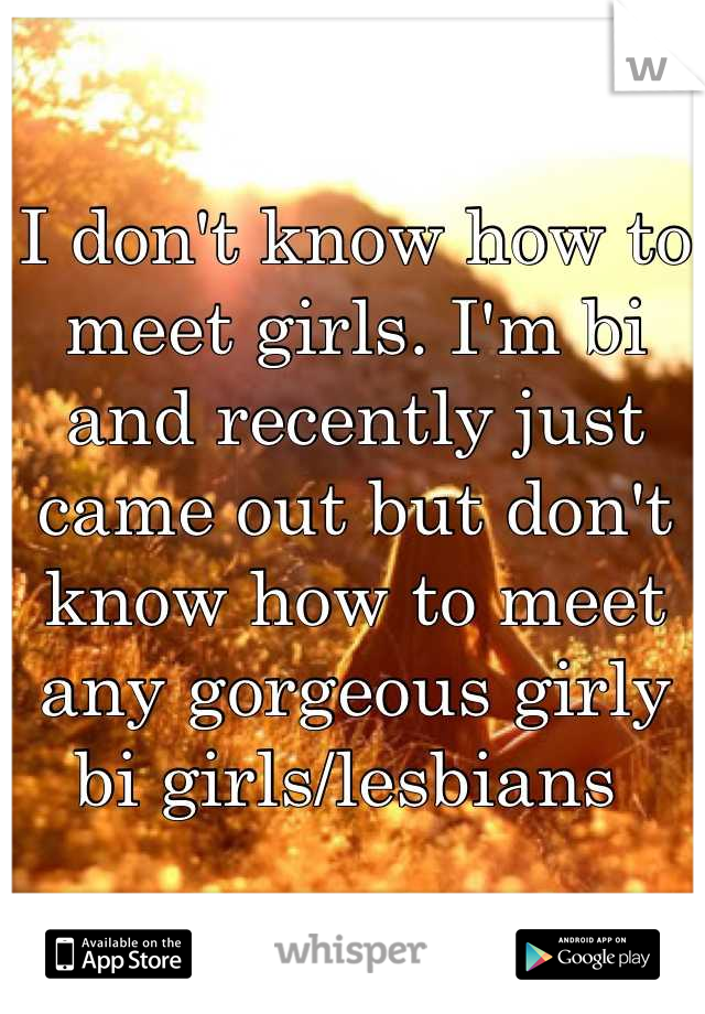 I don't know how to meet girls. I'm bi and recently just came out but don't know how to meet any gorgeous girly bi girls/lesbians 