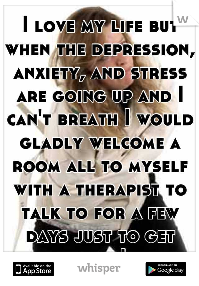 I love my life but when the depression, anxiety, and stress are going up and I can't breath I would gladly welcome a room all to myself with a therapist to talk to for a few days just to get away!