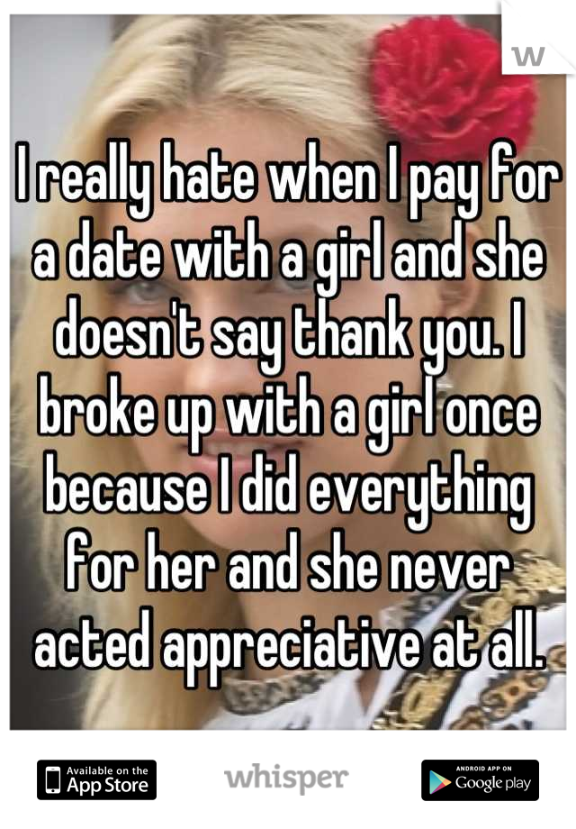 I really hate when I pay for a date with a girl and she doesn't say thank you. I broke up with a girl once because I did everything for her and she never acted appreciative at all.