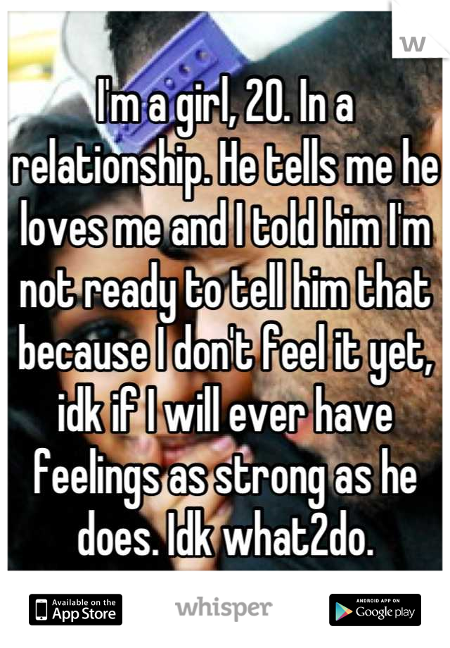 I'm a girl, 20. In a relationship. He tells me he loves me and I told him I'm not ready to tell him that because I don't feel it yet, idk if I will ever have feelings as strong as he does. Idk what2do.