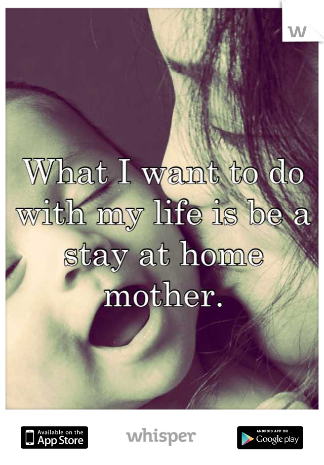 What I want to do with my life is be a stay at home mother.