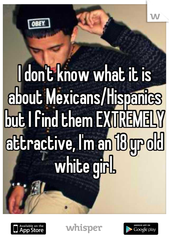 I don't know what it is about Mexicans/Hispanics but I find them EXTREMELY attractive, I'm an 18 yr old white girl.
