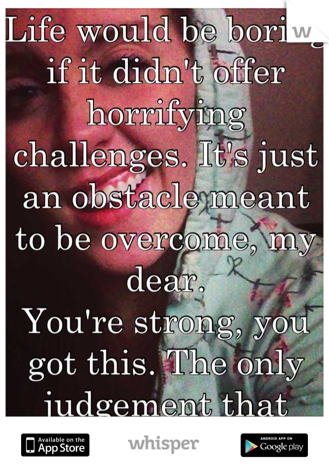 Life would be boring if it didn't offer horrifying challenges. It's just an obstacle meant to be overcome, my dear.
You're strong, you got this. The only judgement that matters is yours.  