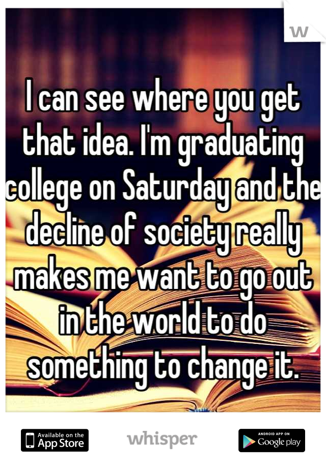 I can see where you get that idea. I'm graduating college on Saturday and the decline of society really makes me want to go out in the world to do something to change it.