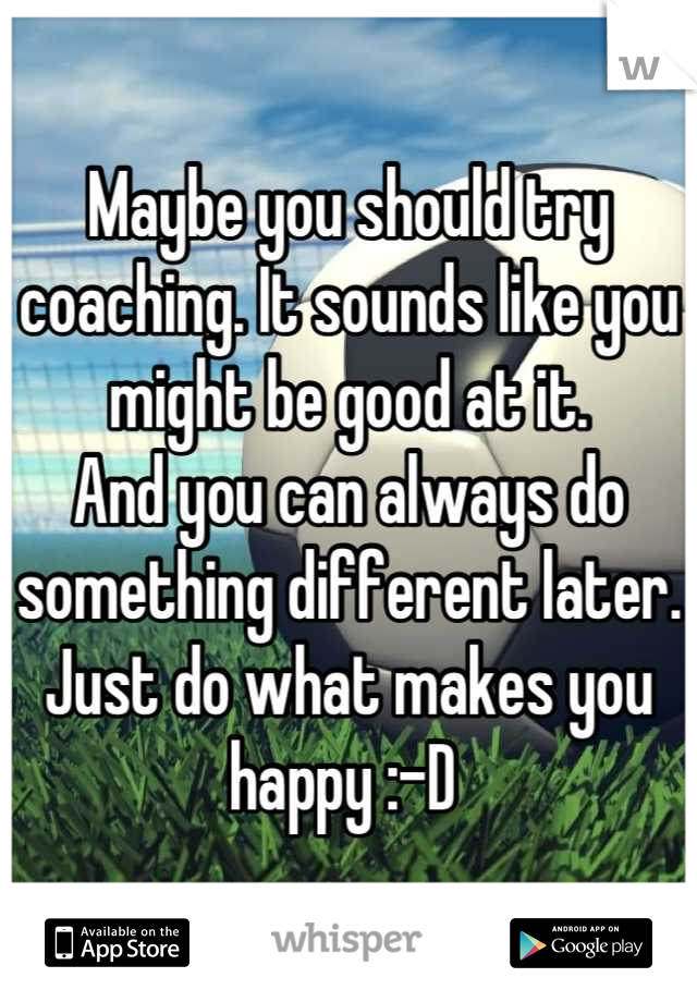 Maybe you should try coaching. It sounds like you might be good at it. 
And you can always do something different later. 
Just do what makes you happy :-D 