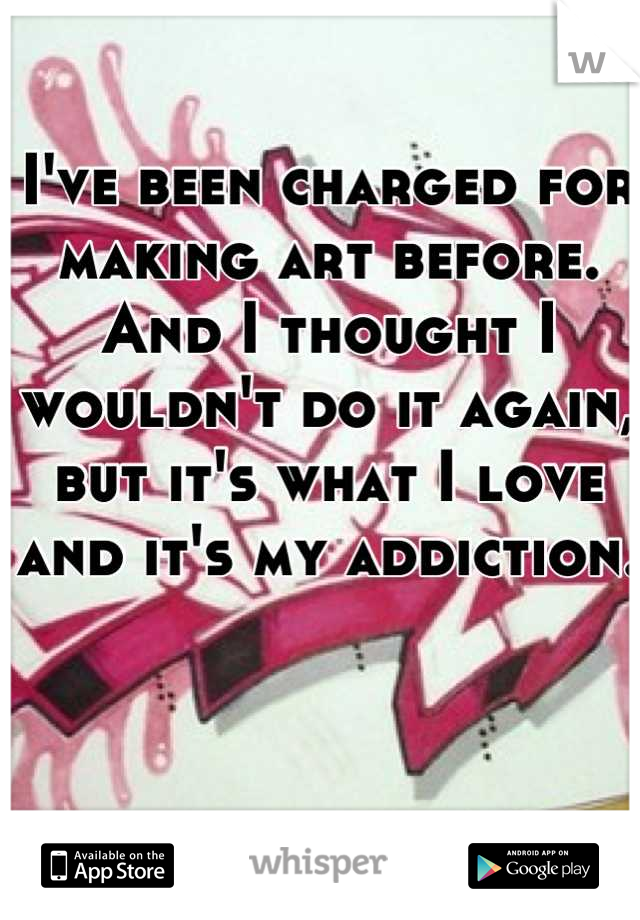 I've been charged for making art before. And I thought I wouldn't do it again, but it's what I love and it's my addiction.