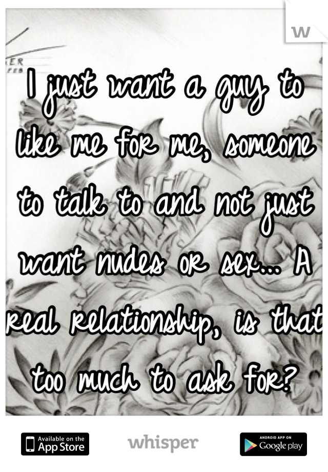 I just want a guy to like me for me, someone to talk to and not just want nudes or sex... A real relationship, is that too much to ask for?