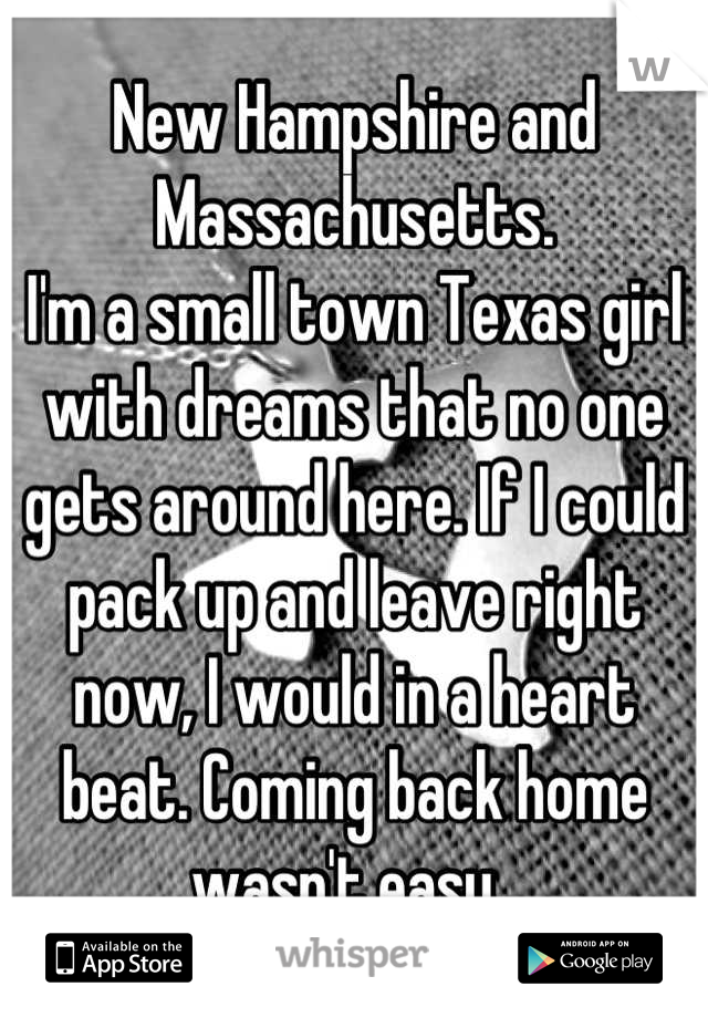 New Hampshire and Massachusetts.
I'm a small town Texas girl with dreams that no one gets around here. If I could pack up and leave right now, I would in a heart beat. Coming back home wasn't easy. 
