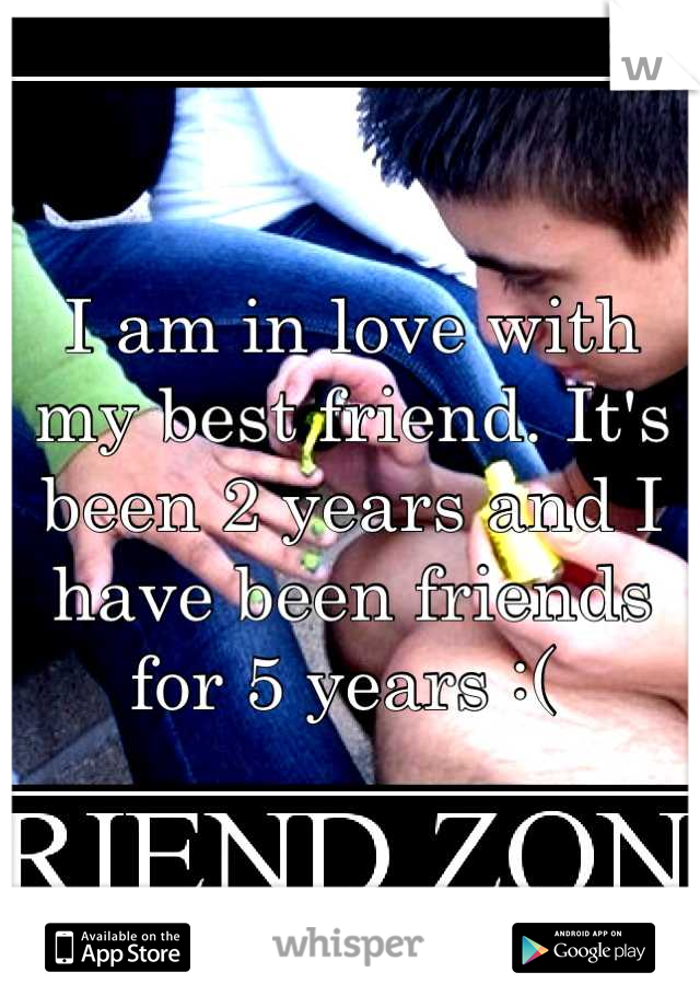 I am in love with my best friend. It's been 2 years and I have been friends for 5 years :( 
