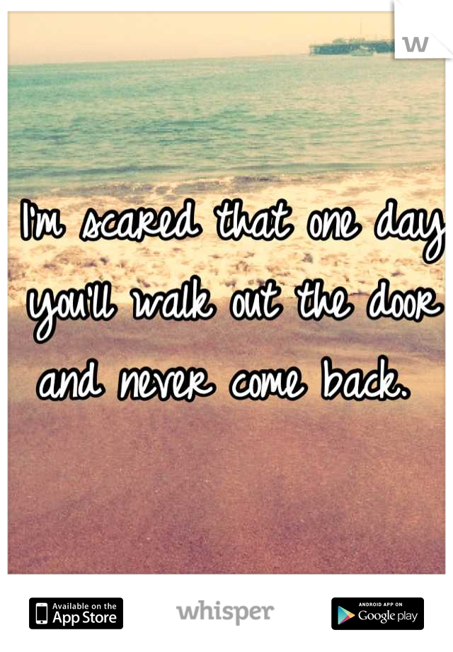 I'm scared that one day you'll walk out the door and never come back. 