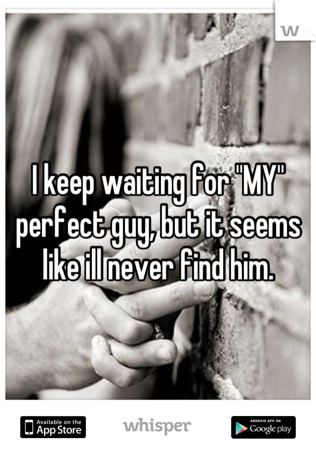 I keep waiting for "MY" perfect guy, but it seems like ill never find him.