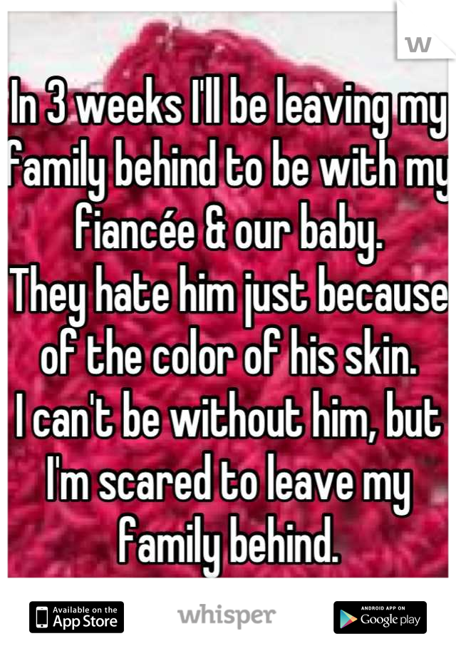 In 3 weeks I'll be leaving my family behind to be with my fiancée & our baby. 
They hate him just because of the color of his skin. 
I can't be without him, but I'm scared to leave my family behind.