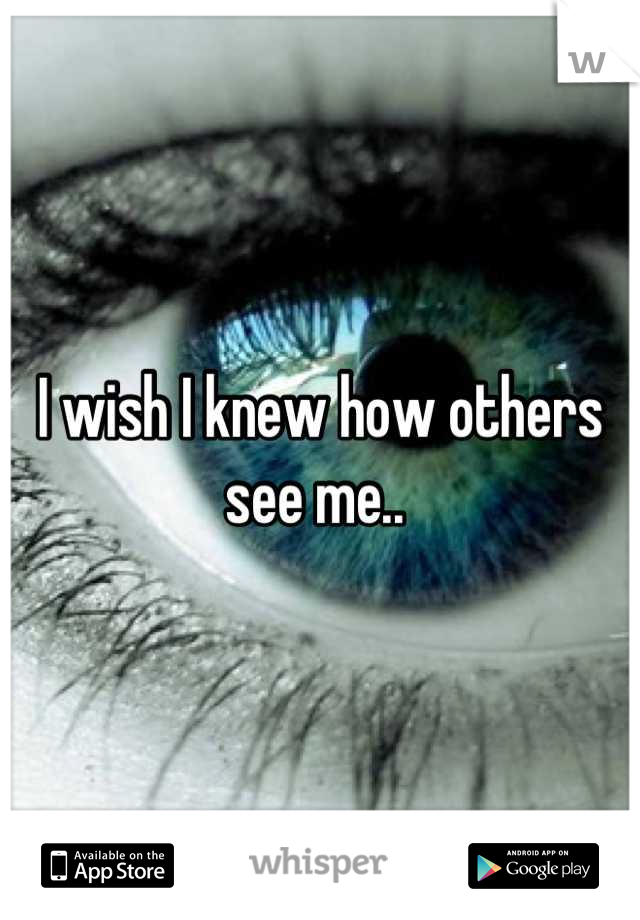 I wish I knew how others see me.. 