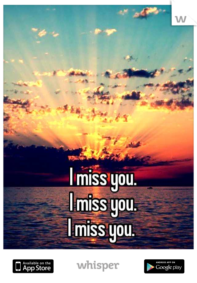 I miss you. 
I miss you.
I miss you. 
